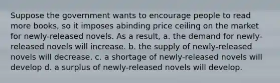 Suppose the government wants to encourage people to read more books, so it imposes abinding price ceiling on the market for newly-released novels. As a result, a. the demand for newly-released novels will increase. b. the supply of newly-released novels will decrease. c. a shortage of newly-released novels will develop d. a surplus of newly-released novels will develop.