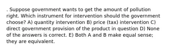 . Suppose government wants to get the amount of pollution right. Which instrument for intervention should the government choose? A) quantity intervention B) price (tax) intervention C) direct government provision of the product in question D) None of the answers is correct. E) Both A and B make equal sense; they are equivalent.