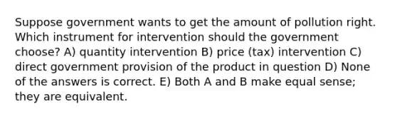 Suppose government wants to get the amount of pollution right. Which instrument for intervention should the government choose? A) quantity intervention B) price (tax) intervention C) direct government provision of the product in question D) None of the answers is correct. E) Both A and B make equal sense; they are equivalent.