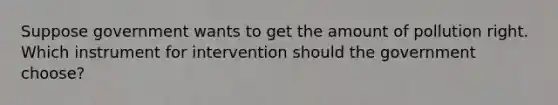 Suppose government wants to get the amount of pollution right. Which instrument for intervention should the government choose?