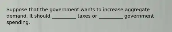 Suppose that the government wants to increase aggregate demand. It should __________ taxes or __________ government spending.