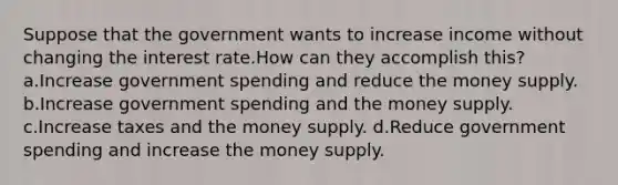 Suppose that the government wants to increase income without changing the interest rate.How can they accomplish this? a.Increase government spending and reduce the money supply. b.Increase government spending and the money supply. c.Increase taxes and the money supply. d.Reduce government spending and increase the money supply.