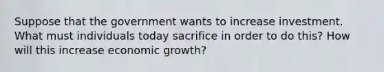 Suppose that the government wants to increase investment. What must individuals today sacrifice in order to do this? How will this increase economic growth?