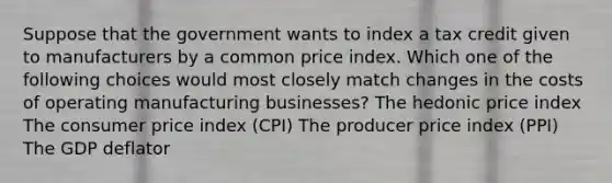 Suppose that the government wants to index a tax credit given to manufacturers by a common price index. Which one of the following choices would most closely match changes in the costs of operating manufacturing businesses? The hedonic price index The consumer price index (CPI) The producer price index (PPI) The GDP deflator