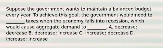 Suppose the government wants to maintain a balanced budget every year. To achieve this goal, the government would need to ________ taxes when the economy falls into recession, which would cause aggregate demand to ________. A. decrease; decrease B. decrease; increase C. increase; decrease D. increase; increase