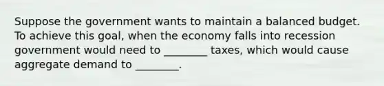 Suppose the government wants to maintain a balanced budget. To achieve this goal, when the economy falls into recession government would need to ________ taxes, which would cause aggregate demand to ________.