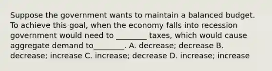 Suppose the government wants to maintain a balanced budget. To achieve this goal, when the economy falls into recession government would need to ________ taxes, which would cause aggregate demand to________. A. decrease; decrease B. decrease; increase C. increase; decrease D. increase; increase