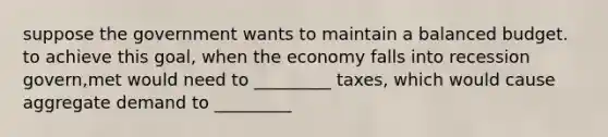 suppose the government wants to maintain a balanced budget. to achieve this goal, when the economy falls into recession govern,met would need to _________ taxes, which would cause aggregate demand to _________