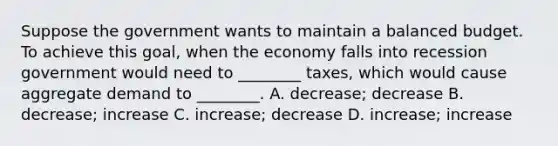 Suppose the government wants to maintain a balanced budget. To achieve this goal, when the economy falls into recession government would need to ________ taxes, which would cause aggregate demand to ________. A. decrease; decrease B. decrease; increase C. increase; decrease D. increase; increase