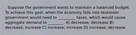 . Suppose the government wants to maintain a balanced budget. To achieve this goal, when the economy falls into recession government would need to _________ taxes, which would cause aggregate demand to ________. A) decrease; decrease B) decrease; increase C) increase; increase D) increase; decrease