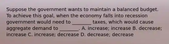 Suppose the government wants to maintain a balanced budget. To achieve this​ goal, when the economy falls into recession government would need to​ ________ taxes, which would cause aggregate demand to​ ________. A. ​increase; increase B. ​decrease; increase C. ​increase; decrease D. ​decrease; decrease