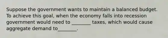 Suppose the government wants to maintain a balanced budget. To achieve this goal, when the economy falls into recession government would need to ________ taxes, which would cause aggregate demand to________.