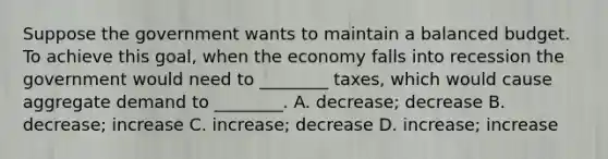 Suppose the government wants to maintain a balanced budget. To achieve this goal, when the economy falls into recession the government would need to ________ taxes, which would cause aggregate demand to ________. A. decrease; decrease B. decrease; increase C. increase; decrease D. increase; increase