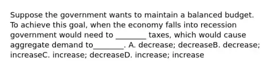 Suppose the government wants to maintain a balanced budget. To achieve this goal, when the economy falls into recession government would need to ________ taxes, which would cause aggregate demand to________. A. decrease; decreaseB. decrease; increaseC. increase; decreaseD. increase; increase