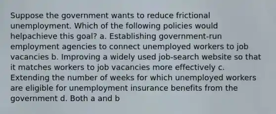 Suppose the government wants to reduce frictional unemployment. Which of the following policies would helpachieve this goal? a. Establishing government-run employment agencies to connect unemployed workers to job vacancies b. Improving a widely used job-search website so that it matches workers to job vacancies more effectively c. Extending the number of weeks for which unemployed workers are eligible for unemployment insurance benefits from the government d. Both a and b