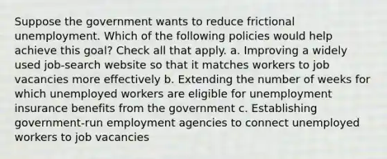 Suppose the government wants to reduce frictional unemployment. Which of the following policies would help achieve this goal? Check all that apply. a. Improving a widely used job-search website so that it matches workers to job vacancies more effectively b. Extending the number of weeks for which unemployed workers are eligible for unemployment insurance benefits from the government c. Establishing government-run employment agencies to connect unemployed workers to job vacancies