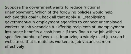 Suppose the government wants to reduce frictional unemployment. Which of the following policies would help achieve this goal? Check all that apply. a. Establishing government-run employment agencies to connect unemployed workers to job vacancies b. Offering recipients of unemployment insurance benefits a cash bonus if they find a new job within a specified number of weeks c. Improving a widely used job-search website so that it matches workers to job vacancies more effectively