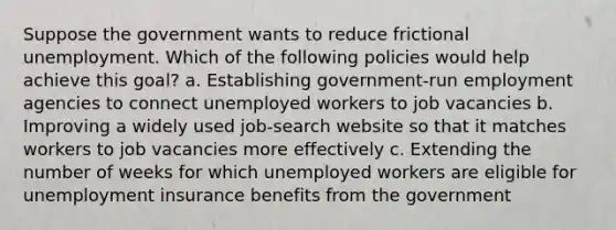 Suppose the government wants to reduce frictional unemployment. Which of the following policies would help achieve this goal? a. Establishing government-run employment agencies to connect unemployed workers to job vacancies b. Improving a widely used job-search website so that it matches workers to job vacancies more effectively c. Extending the number of weeks for which unemployed workers are eligible for unemployment insurance benefits from the government