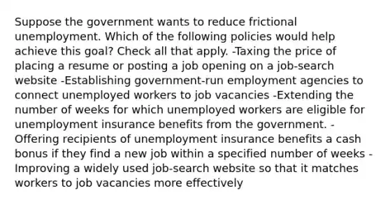 Suppose the government wants to reduce frictional unemployment. Which of the following policies would help achieve this goal? Check all that apply. -Taxing the price of placing a resume or posting a job opening on a job-search website -Establishing government-run employment agencies to connect unemployed workers to job vacancies -Extending the number of weeks for which unemployed workers are eligible for unemployment insurance benefits from the government. -Offering recipients of unemployment insurance benefits a cash bonus if they find a new job within a specified number of weeks -Improving a widely used job-search website so that it matches workers to job vacancies more effectively