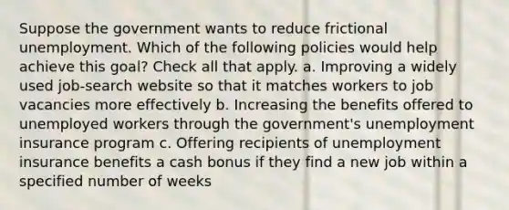 Suppose the government wants to reduce frictional unemployment. Which of the following policies would help achieve this goal? Check all that apply. a. Improving a widely used job-search website so that it matches workers to job vacancies more effectively b. Increasing the benefits offered to unemployed workers through the government's unemployment insurance program c. Offering recipients of unemployment insurance benefits a cash bonus if they find a new job within a specified number of weeks