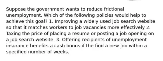 Suppose the government wants to reduce frictional unemployment. Which of the following policies would help to achieve this goal? 1. Improving a widely used job search website so that it matches workers to job vacancies more effectively 2. Taxing the price of placing a resume or posting a job opening on a job search website. 3. Offering recipients of unemployment insurance benefits a cash bonus if the find a new job within a specified number of weeks.