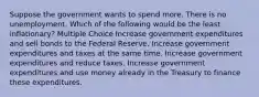 Suppose the government wants to spend more. There is no unemployment. Which of the following would be the least inflationary? Multiple Choice Increase government expenditures and sell bonds to the Federal Reserve. Increase government expenditures and taxes at the same time. Increase government expenditures and reduce taxes. Increase government expenditures and use money already in the Treasury to finance these expenditures.