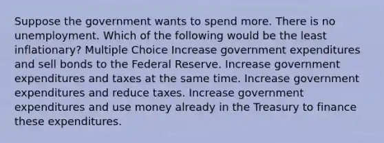 Suppose the government wants to spend more. There is no unemployment. Which of the following would be the least inflationary? Multiple Choice Increase government expenditures and sell bonds to the Federal Reserve. Increase government expenditures and taxes at the same time. Increase government expenditures and reduce taxes. Increase government expenditures and use money already in the Treasury to finance these expenditures.