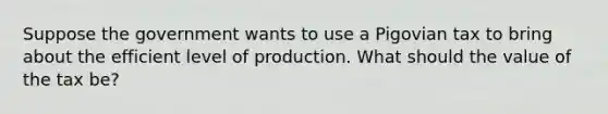 Suppose the government wants to use a Pigovian tax to bring about the efficient level of production. What should the value of the tax be?