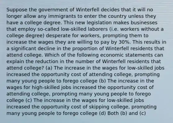 Suppose the government of Winterfell decides that it will no longer allow any immigrants to enter the country unless they have a college degree. This new legislation makes businesses that employ so-called low-skilled laborers (i.e. workers without a college degree) desperate for workers, prompting them to increase the wages they are willing to pay by 30%. This results in a significant decline in the proportion of Winterfell residents that attend college. Which of the following economic statements can explain the reduction in the number of Winterfell residents that attend college? (a) The increase in the wages for low-skilled jobs increased the opportunity cost of attending college, prompting many young people to forego college (b) The increase in the wages for high-skilled jobs increased the opportunity cost of attending college, prompting many young people to forego college (c) The increase in the wages for low-skilled jobs increased the opportunity cost of skipping college, prompting many young people to forego college (d) Both (b) and (c)