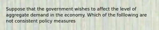 Suppose that the government wishes to affect the level of aggregate demand in the economy. Which of the folllowing are not consistent policy measures