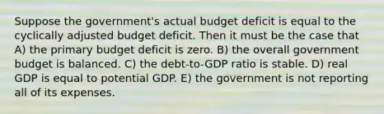 Suppose the government's actual budget deficit is equal to the cyclically adjusted budget deficit. Then it must be the case that A) the primary budget deficit is zero. B) the overall government budget is balanced. C) the debt-to-GDP ratio is stable. D) real GDP is equal to potential GDP. E) the government is not reporting all of its expenses.