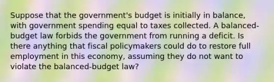 Suppose that the government's budget is initially in balance, with government spending equal to taxes collected. A balanced-budget law forbids the government from running a deficit. Is there anything that fiscal policymakers could do to restore full employment in this economy, assuming they do not want to violate the balanced-budget law?