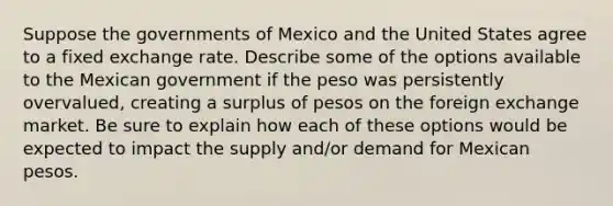 Suppose the governments of Mexico and the United States agree to a fixed exchange rate. Describe some of the options available to the Mexican government if the peso was persistently overvalued, creating a surplus of pesos on the foreign exchange market. Be sure to explain how each of these options would be expected to impact the supply and/or demand for Mexican pesos.