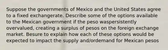 Suppose the governments of Mexico and the United States agree to a fixed exchangerate. Describe some of the options available to the Mexican government if the peso waspersistently overvalued, creating a surplus of pesos on the foreign exchange market. Besure to explain how each of these options would be expected to impact the supply and/ordemand for Mexican pesos