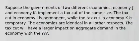 Suppose the governments of two different economies, economy J and economy K, implement a tax cut of the same size. The tax cut in economy J is permanent, while the tax cut in economy K is temporary. The economies are identical in all other respects. The tax cut will have a larger impact on aggregate demand in the economy with the ???.