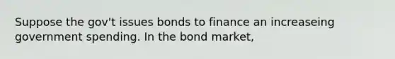 Suppose the gov't issues bonds to finance an increaseing government spending. In the bond market,