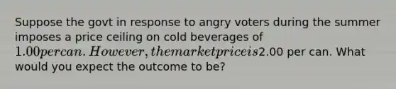 Suppose the govt in response to angry voters during the summer imposes a price ceiling on cold beverages of 1.00 per can. However, the market price is2.00 per can. What would you expect the outcome to be?