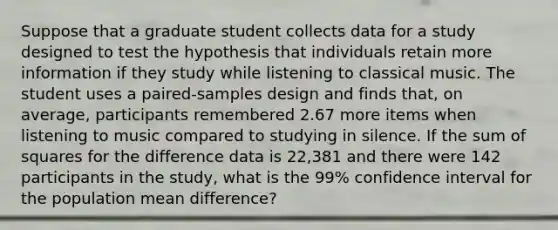 Suppose that a graduate student collects data for a study designed to test the hypothesis that individuals retain more information if they study while listening to classical music. The student uses a paired-samples design and finds that, on average, participants remembered 2.67 more items when listening to music compared to studying in silence. If the sum of squares for the difference data is 22,381 and there were 142 participants in the study, what is the 99% confidence interval for the population mean difference?