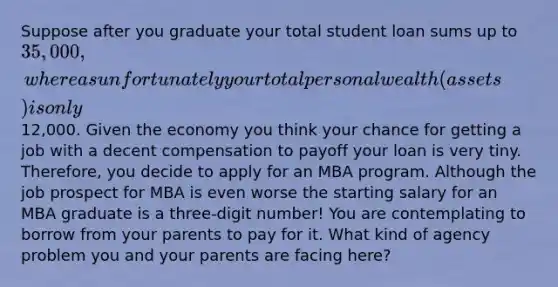 Suppose after you graduate your total student loan sums up to 35,000, whereas unfortunately your total personal wealth (assets) is only12,000. Given the economy you think your chance for getting a job with a decent compensation to payoff your loan is very tiny. Therefore, you decide to apply for an MBA program. Although the job prospect for MBA is even worse the starting salary for an MBA graduate is a three-digit number! You are contemplating to borrow from your parents to pay for it. What kind of agency problem you and your parents are facing here?