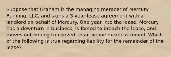 Suppose that Graham is the managing member of Mercury Running, LLC, and signs a 3 year lease agreement with a landlord on behalf of Mercury. One year into the lease, Mercury has a downturn in business, is forced to breach the lease, and moves out hoping to convert to an online business model. Which of the following is true regarding liability for the remainder of the lease?