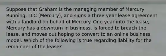 Suppose that Graham is the managing member of Mercury Running, LLC (Mercury), and signs a three-year lease agreement with a landlord on behalf of Mercury. One year into the lease, Mercury has a downturn in business, is forced to breach the lease, and moves out hoping to convert to an online business model. Which of the following is true regarding liability for the remainder of the lease?