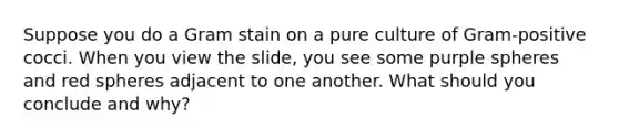 Suppose you do a Gram stain on a pure culture of Gram-positive cocci. When you view the slide, you see some purple spheres and red spheres adjacent to one another. What should you conclude and why?