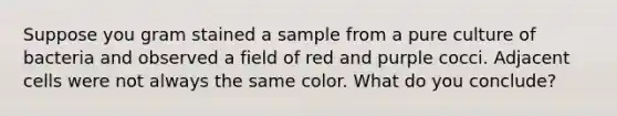 Suppose you gram stained a sample from a pure culture of bacteria and observed a field of red and purple cocci. Adjacent cells were not always the same color. What do you conclude?