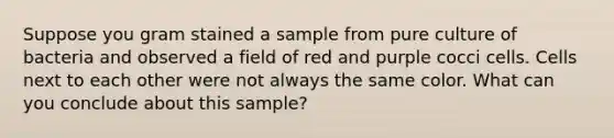 Suppose you gram stained a sample from pure culture of bacteria and observed a field of red and purple cocci cells. Cells next to each other were not always the same color. What can you conclude about this sample?