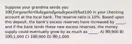 Suppose your grandma sends you 100 for your birthday and you deposit that100 in your checking account at the local bank. The reserve ratio is 10%. Based upon this deposit, the bank's excess reserves have increased by _____, and if the bank lends these new excess reserves, the money supply could eventually grow by as much as _____. A) 90;900 B) 100;1,000 C) 100;900 D) 90;1,000