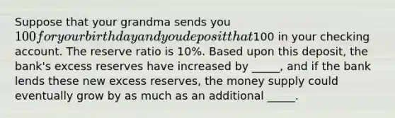 Suppose that your grandma sends you 100 for your birthday and you deposit that100 in your checking account. The reserve ratio is 10%. Based upon this deposit, the bank's excess reserves have increased by _____, and if the bank lends these new excess reserves, the money supply could eventually grow by as much as an additional _____.