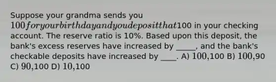 Suppose your grandma sends you 100 for your birthday and you deposit that100 in your checking account. The reserve ratio is 10%. Based upon this deposit, the bank's excess reserves have increased by _____, and the bank's checkable deposits have increased by ____. A) 100,100 B) 100,90 C) 90,100 D) 10,100