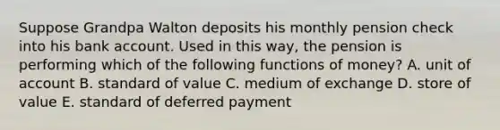 Suppose Grandpa Walton deposits his monthly pension check into his bank account. Used in this way, the pension is performing which of the following functions of money? A. unit of account B. standard of value C. medium of exchange D. store of value E. standard of deferred payment