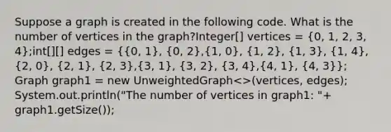 Suppose a graph is created in the following code. What is the number of vertices in the graph?Integer[] vertices = (0, 1, 2, 3, 4);int[][] edges = ({0, 1), (0, 2),(1, 0), (1, 2), (1, 3), (1, 4),(2, 0), (2, 1), (2, 3),(3, 1), (3, 2), (3, 4),(4, 1), (4, 3)}; Graph graph1 = new UnweightedGraph<>(vertices, edges); System.out.println("The number of vertices in graph1: "+ graph1.getSize());