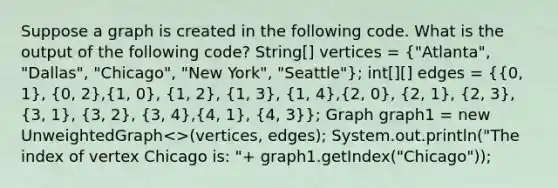 Suppose a graph is created in the following code. What is the output of the following code? String[] vertices = ("Atlanta", "Dallas", "Chicago", "New York", "Seattle"); int[][] edges = ({0, 1), (0, 2),(1, 0), (1, 2), (1, 3), (1, 4),(2, 0), (2, 1), (2, 3),(3, 1), (3, 2), (3, 4),(4, 1), (4, 3)}; Graph graph1 = new UnweightedGraph<>(vertices, edges); System.out.println("The index of vertex Chicago is: "+ graph1.getIndex("Chicago"));